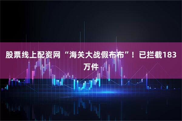 股票线上配资网 “海关大战假布布”！已拦截183万件