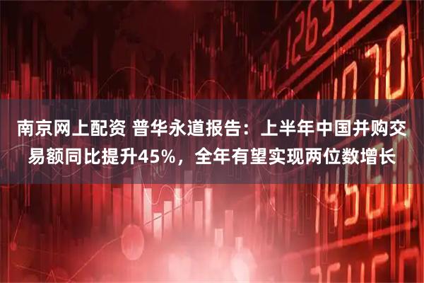 南京网上配资 普华永道报告：上半年中国并购交易额同比提升45%，全年有望实现两位数增长