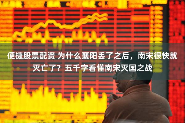 便捷股票配资 为什么襄阳丢了之后，南宋很快就灭亡了？五千字看懂南宋灭国之战