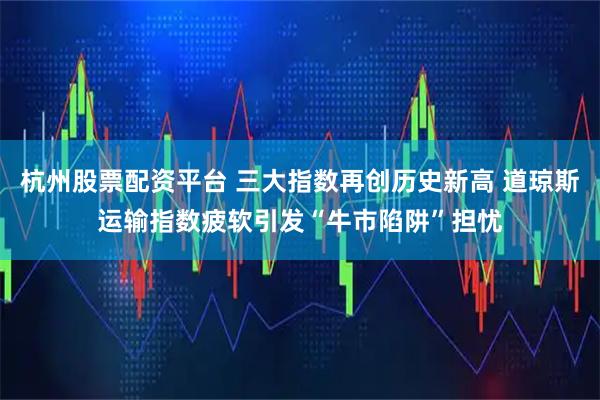 杭州股票配资平台 三大指数再创历史新高 道琼斯运输指数疲软引发“牛市陷阱”担忧