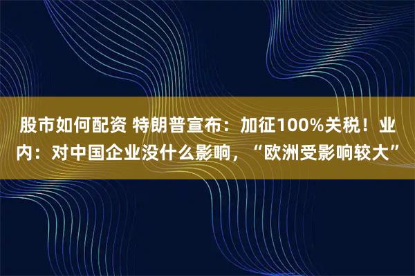 股市如何配资 特朗普宣布：加征100%关税！业内：对中国企业没什么影响，“欧洲受影响较大”