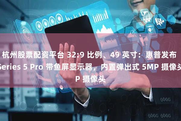 杭州股票配资平台 32:9 比例、49 英寸：惠普发布 Series 5 Pro 带鱼屏显示器，内置弹出式 5MP 摄像头