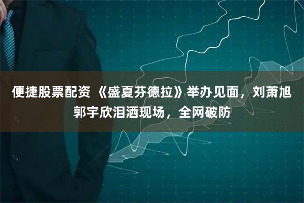 便捷股票配资 《盛夏芬德拉》举办见面，刘萧旭郭宇欣泪洒现场，全网破防